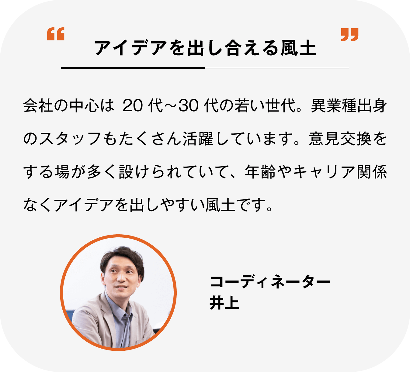 意見やアイデアを出し合える風土 会社の中心は20代～30代の若い世代。異業種出身のスタッフもたくさん活躍しています。意見交換をする場が多く設けられていて、年齢やキャリア関係なくアイデアを出しやすい風土です。 コーディネーター 井上