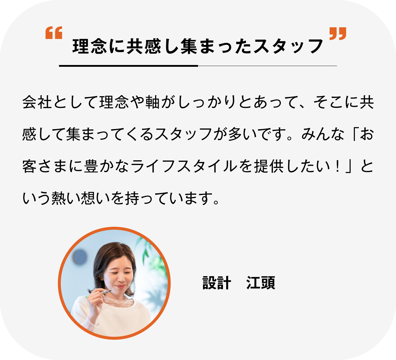 理念に共感して集まったスタッフ 会社として理念や軸がしっかりとあって、そこに共感して集まってくるスタッフが多いです。みんな「お客さまに豊かなライフスタイルを提供したい！」という熱い想いを持っています。設計江頭